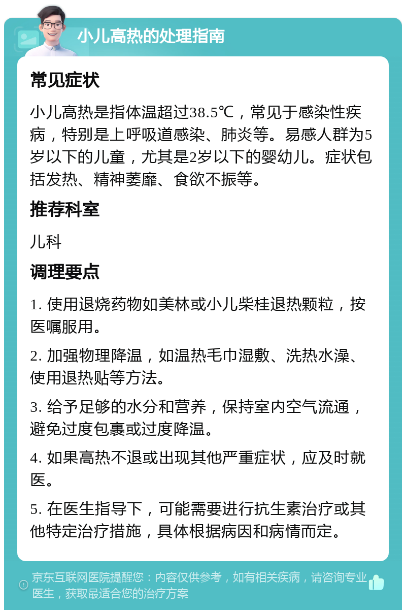 小儿高热的处理指南 常见症状 小儿高热是指体温超过38.5℃，常见于感染性疾病，特别是上呼吸道感染、肺炎等。易感人群为5岁以下的儿童，尤其是2岁以下的婴幼儿。症状包括发热、精神萎靡、食欲不振等。 推荐科室 儿科 调理要点 1. 使用退烧药物如美林或小儿柴桂退热颗粒，按医嘱服用。 2. 加强物理降温，如温热毛巾湿敷、洗热水澡、使用退热贴等方法。 3. 给予足够的水分和营养，保持室内空气流通，避免过度包裹或过度降温。 4. 如果高热不退或出现其他严重症状，应及时就医。 5. 在医生指导下，可能需要进行抗生素治疗或其他特定治疗措施，具体根据病因和病情而定。