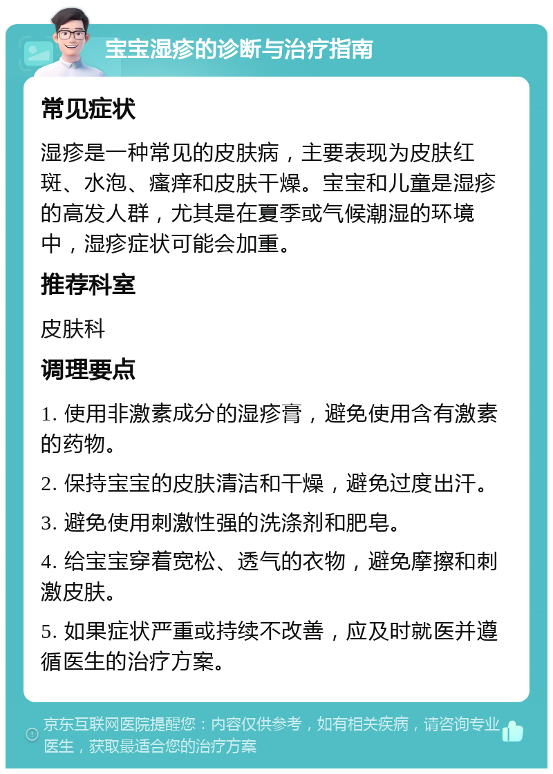 宝宝湿疹的诊断与治疗指南 常见症状 湿疹是一种常见的皮肤病，主要表现为皮肤红斑、水泡、瘙痒和皮肤干燥。宝宝和儿童是湿疹的高发人群，尤其是在夏季或气候潮湿的环境中，湿疹症状可能会加重。 推荐科室 皮肤科 调理要点 1. 使用非激素成分的湿疹膏，避免使用含有激素的药物。 2. 保持宝宝的皮肤清洁和干燥，避免过度出汗。 3. 避免使用刺激性强的洗涤剂和肥皂。 4. 给宝宝穿着宽松、透气的衣物，避免摩擦和刺激皮肤。 5. 如果症状严重或持续不改善，应及时就医并遵循医生的治疗方案。