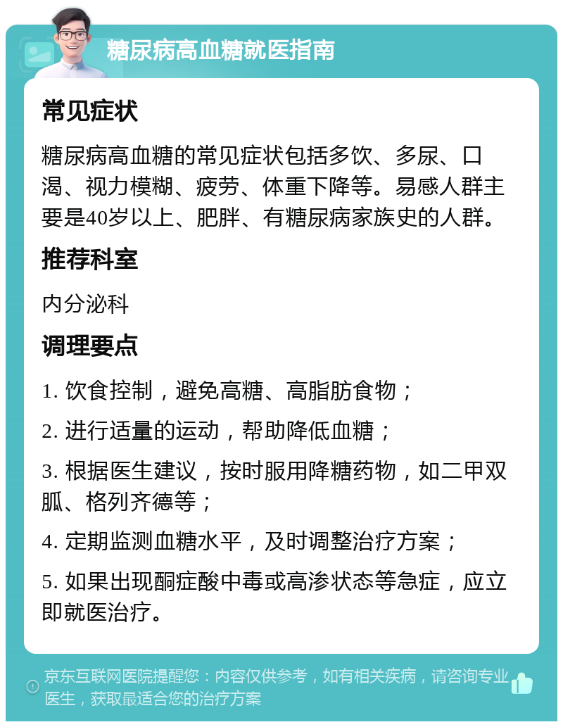 糖尿病高血糖就医指南 常见症状 糖尿病高血糖的常见症状包括多饮、多尿、口渴、视力模糊、疲劳、体重下降等。易感人群主要是40岁以上、肥胖、有糖尿病家族史的人群。 推荐科室 内分泌科 调理要点 1. 饮食控制，避免高糖、高脂肪食物； 2. 进行适量的运动，帮助降低血糖； 3. 根据医生建议，按时服用降糖药物，如二甲双胍、格列齐德等； 4. 定期监测血糖水平，及时调整治疗方案； 5. 如果出现酮症酸中毒或高渗状态等急症，应立即就医治疗。