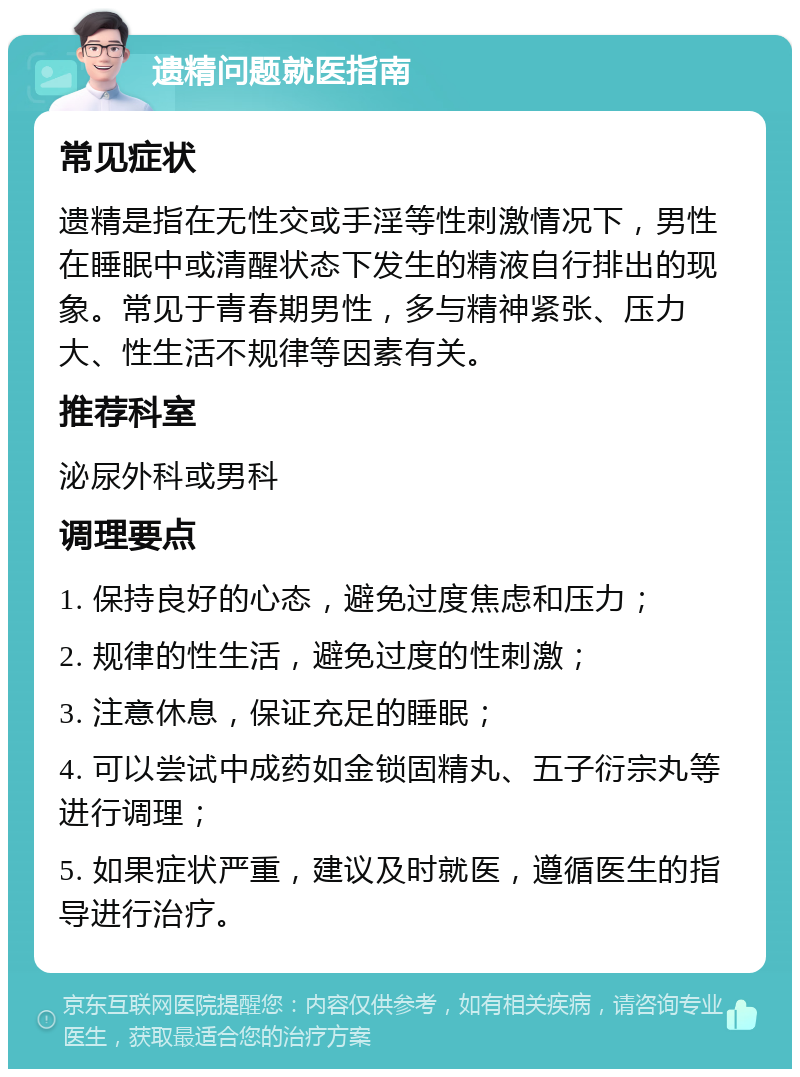 遗精问题就医指南 常见症状 遗精是指在无性交或手淫等性刺激情况下，男性在睡眠中或清醒状态下发生的精液自行排出的现象。常见于青春期男性，多与精神紧张、压力大、性生活不规律等因素有关。 推荐科室 泌尿外科或男科 调理要点 1. 保持良好的心态，避免过度焦虑和压力； 2. 规律的性生活，避免过度的性刺激； 3. 注意休息，保证充足的睡眠； 4. 可以尝试中成药如金锁固精丸、五子衍宗丸等进行调理； 5. 如果症状严重，建议及时就医，遵循医生的指导进行治疗。