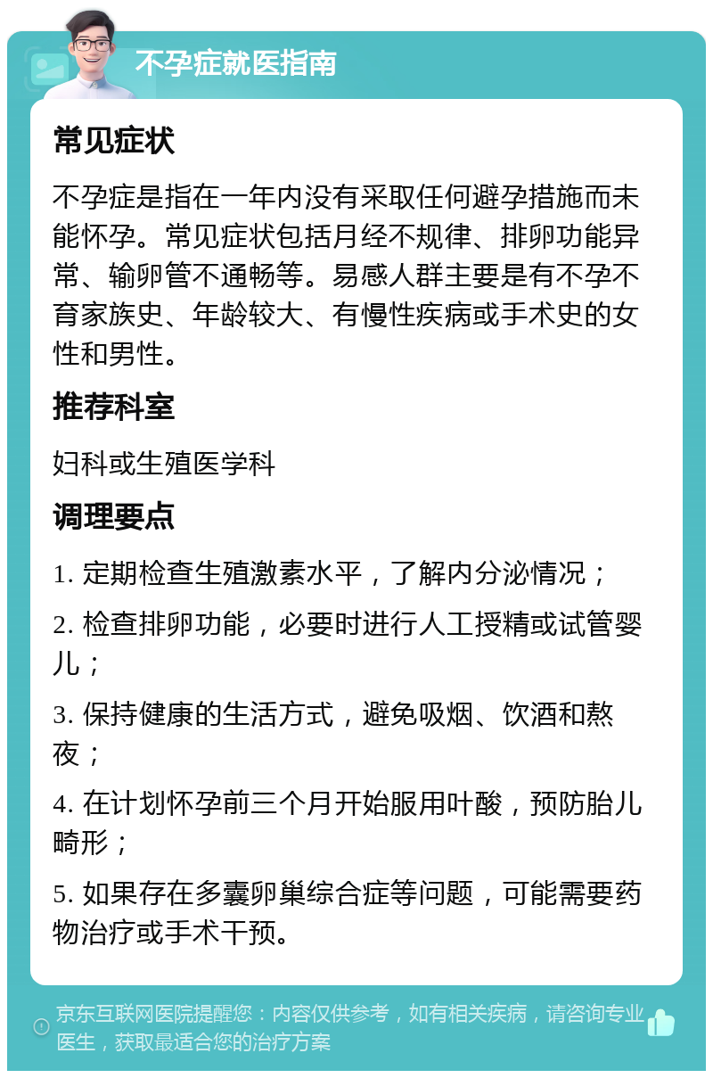 不孕症就医指南 常见症状 不孕症是指在一年内没有采取任何避孕措施而未能怀孕。常见症状包括月经不规律、排卵功能异常、输卵管不通畅等。易感人群主要是有不孕不育家族史、年龄较大、有慢性疾病或手术史的女性和男性。 推荐科室 妇科或生殖医学科 调理要点 1. 定期检查生殖激素水平，了解内分泌情况； 2. 检查排卵功能，必要时进行人工授精或试管婴儿； 3. 保持健康的生活方式，避免吸烟、饮酒和熬夜； 4. 在计划怀孕前三个月开始服用叶酸，预防胎儿畸形； 5. 如果存在多囊卵巢综合症等问题，可能需要药物治疗或手术干预。