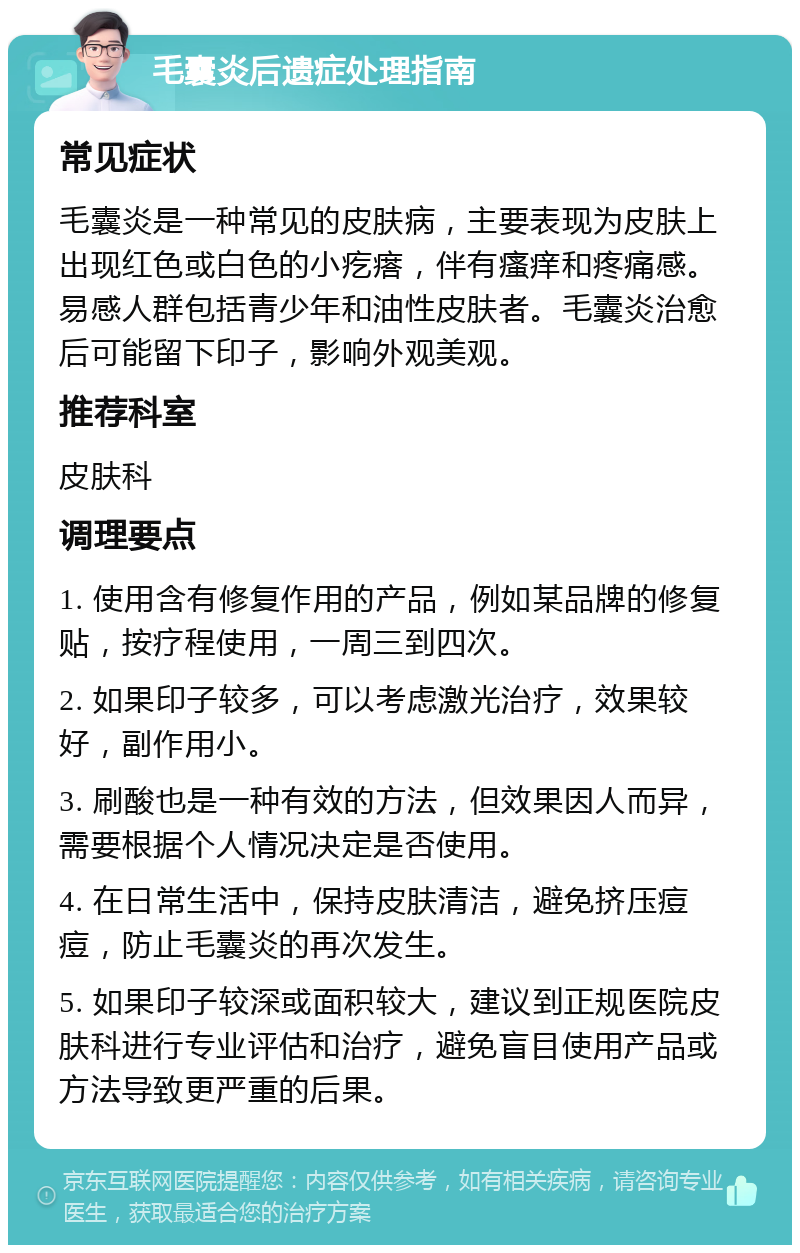 毛囊炎后遗症处理指南 常见症状 毛囊炎是一种常见的皮肤病，主要表现为皮肤上出现红色或白色的小疙瘩，伴有瘙痒和疼痛感。易感人群包括青少年和油性皮肤者。毛囊炎治愈后可能留下印子，影响外观美观。 推荐科室 皮肤科 调理要点 1. 使用含有修复作用的产品，例如某品牌的修复贴，按疗程使用，一周三到四次。 2. 如果印子较多，可以考虑激光治疗，效果较好，副作用小。 3. 刷酸也是一种有效的方法，但效果因人而异，需要根据个人情况决定是否使用。 4. 在日常生活中，保持皮肤清洁，避免挤压痘痘，防止毛囊炎的再次发生。 5. 如果印子较深或面积较大，建议到正规医院皮肤科进行专业评估和治疗，避免盲目使用产品或方法导致更严重的后果。