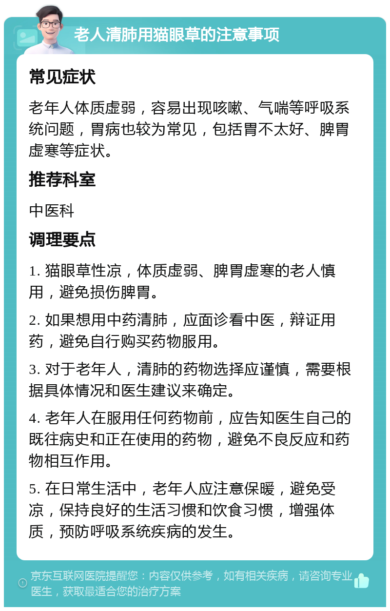 老人清肺用猫眼草的注意事项 常见症状 老年人体质虚弱，容易出现咳嗽、气喘等呼吸系统问题，胃病也较为常见，包括胃不太好、脾胃虚寒等症状。 推荐科室 中医科 调理要点 1. 猫眼草性凉，体质虚弱、脾胃虚寒的老人慎用，避免损伤脾胃。 2. 如果想用中药清肺，应面诊看中医，辩证用药，避免自行购买药物服用。 3. 对于老年人，清肺的药物选择应谨慎，需要根据具体情况和医生建议来确定。 4. 老年人在服用任何药物前，应告知医生自己的既往病史和正在使用的药物，避免不良反应和药物相互作用。 5. 在日常生活中，老年人应注意保暖，避免受凉，保持良好的生活习惯和饮食习惯，增强体质，预防呼吸系统疾病的发生。