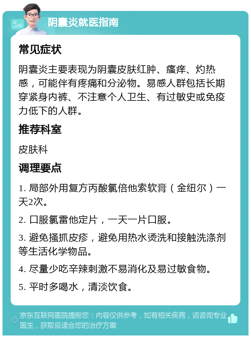 阴囊炎就医指南 常见症状 阴囊炎主要表现为阴囊皮肤红肿、瘙痒、灼热感，可能伴有疼痛和分泌物。易感人群包括长期穿紧身内裤、不注意个人卫生、有过敏史或免疫力低下的人群。 推荐科室 皮肤科 调理要点 1. 局部外用复方丙酸氯倍他索软膏（金纽尔）一天2次。 2. 口服氯雷他定片，一天一片口服。 3. 避免搔抓皮疹，避免用热水烫洗和接触洗涤剂等生活化学物品。 4. 尽量少吃辛辣刺激不易消化及易过敏食物。 5. 平时多喝水，清淡饮食。