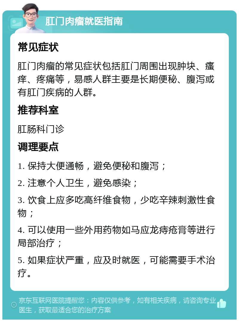 肛门肉瘤就医指南 常见症状 肛门肉瘤的常见症状包括肛门周围出现肿块、瘙痒、疼痛等，易感人群主要是长期便秘、腹泻或有肛门疾病的人群。 推荐科室 肛肠科门诊 调理要点 1. 保持大便通畅，避免便秘和腹泻； 2. 注意个人卫生，避免感染； 3. 饮食上应多吃高纤维食物，少吃辛辣刺激性食物； 4. 可以使用一些外用药物如马应龙痔疮膏等进行局部治疗； 5. 如果症状严重，应及时就医，可能需要手术治疗。