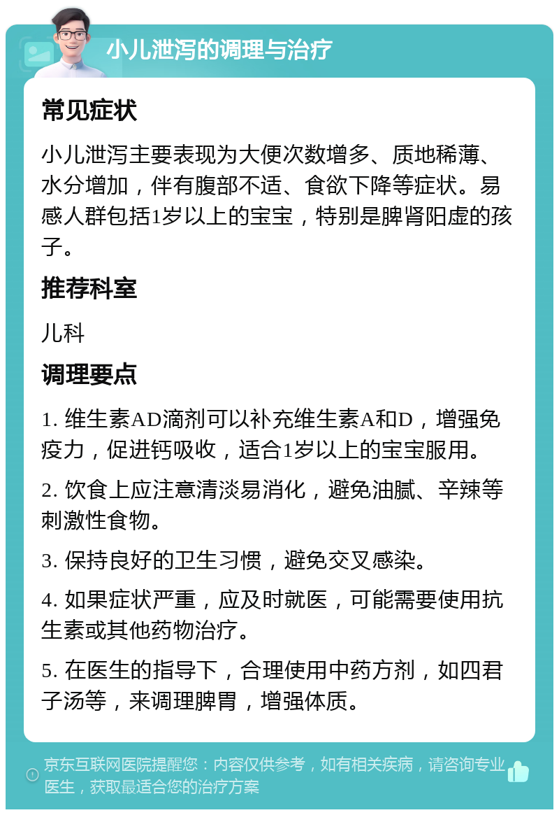 小儿泄泻的调理与治疗 常见症状 小儿泄泻主要表现为大便次数增多、质地稀薄、水分增加，伴有腹部不适、食欲下降等症状。易感人群包括1岁以上的宝宝，特别是脾肾阳虚的孩子。 推荐科室 儿科 调理要点 1. 维生素AD滴剂可以补充维生素A和D，增强免疫力，促进钙吸收，适合1岁以上的宝宝服用。 2. 饮食上应注意清淡易消化，避免油腻、辛辣等刺激性食物。 3. 保持良好的卫生习惯，避免交叉感染。 4. 如果症状严重，应及时就医，可能需要使用抗生素或其他药物治疗。 5. 在医生的指导下，合理使用中药方剂，如四君子汤等，来调理脾胃，增强体质。