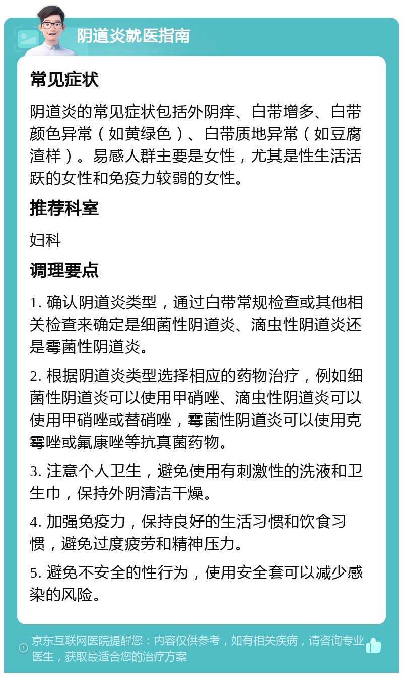 阴道炎就医指南 常见症状 阴道炎的常见症状包括外阴痒、白带增多、白带颜色异常（如黄绿色）、白带质地异常（如豆腐渣样）。易感人群主要是女性，尤其是性生活活跃的女性和免疫力较弱的女性。 推荐科室 妇科 调理要点 1. 确认阴道炎类型，通过白带常规检查或其他相关检查来确定是细菌性阴道炎、滴虫性阴道炎还是霉菌性阴道炎。 2. 根据阴道炎类型选择相应的药物治疗，例如细菌性阴道炎可以使用甲硝唑、滴虫性阴道炎可以使用甲硝唑或替硝唑，霉菌性阴道炎可以使用克霉唑或氟康唑等抗真菌药物。 3. 注意个人卫生，避免使用有刺激性的洗液和卫生巾，保持外阴清洁干燥。 4. 加强免疫力，保持良好的生活习惯和饮食习惯，避免过度疲劳和精神压力。 5. 避免不安全的性行为，使用安全套可以减少感染的风险。