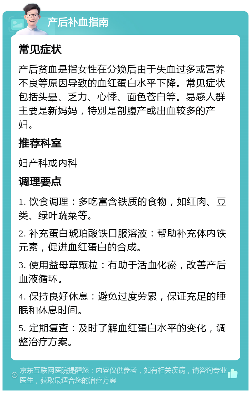 产后补血指南 常见症状 产后贫血是指女性在分娩后由于失血过多或营养不良等原因导致的血红蛋白水平下降。常见症状包括头晕、乏力、心悸、面色苍白等。易感人群主要是新妈妈，特别是剖腹产或出血较多的产妇。 推荐科室 妇产科或内科 调理要点 1. 饮食调理：多吃富含铁质的食物，如红肉、豆类、绿叶蔬菜等。 2. 补充蛋白琥珀酸铁口服溶液：帮助补充体内铁元素，促进血红蛋白的合成。 3. 使用益母草颗粒：有助于活血化瘀，改善产后血液循环。 4. 保持良好休息：避免过度劳累，保证充足的睡眠和休息时间。 5. 定期复查：及时了解血红蛋白水平的变化，调整治疗方案。