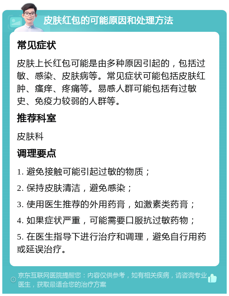 皮肤红包的可能原因和处理方法 常见症状 皮肤上长红包可能是由多种原因引起的，包括过敏、感染、皮肤病等。常见症状可能包括皮肤红肿、瘙痒、疼痛等。易感人群可能包括有过敏史、免疫力较弱的人群等。 推荐科室 皮肤科 调理要点 1. 避免接触可能引起过敏的物质； 2. 保持皮肤清洁，避免感染； 3. 使用医生推荐的外用药膏，如激素类药膏； 4. 如果症状严重，可能需要口服抗过敏药物； 5. 在医生指导下进行治疗和调理，避免自行用药或延误治疗。