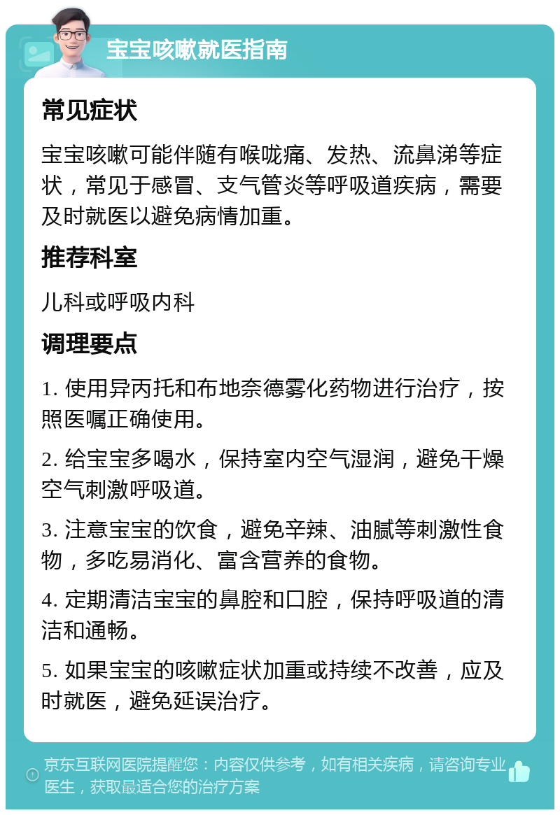 宝宝咳嗽就医指南 常见症状 宝宝咳嗽可能伴随有喉咙痛、发热、流鼻涕等症状，常见于感冒、支气管炎等呼吸道疾病，需要及时就医以避免病情加重。 推荐科室 儿科或呼吸内科 调理要点 1. 使用异丙托和布地奈德雾化药物进行治疗，按照医嘱正确使用。 2. 给宝宝多喝水，保持室内空气湿润，避免干燥空气刺激呼吸道。 3. 注意宝宝的饮食，避免辛辣、油腻等刺激性食物，多吃易消化、富含营养的食物。 4. 定期清洁宝宝的鼻腔和口腔，保持呼吸道的清洁和通畅。 5. 如果宝宝的咳嗽症状加重或持续不改善，应及时就医，避免延误治疗。