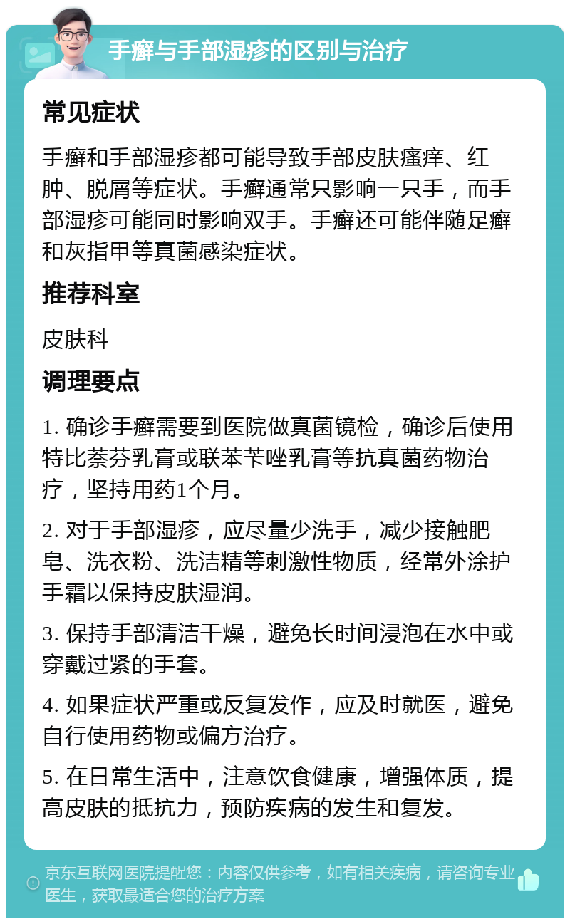 手癣与手部湿疹的区别与治疗 常见症状 手癣和手部湿疹都可能导致手部皮肤瘙痒、红肿、脱屑等症状。手癣通常只影响一只手，而手部湿疹可能同时影响双手。手癣还可能伴随足癣和灰指甲等真菌感染症状。 推荐科室 皮肤科 调理要点 1. 确诊手癣需要到医院做真菌镜检，确诊后使用特比萘芬乳膏或联苯苄唑乳膏等抗真菌药物治疗，坚持用药1个月。 2. 对于手部湿疹，应尽量少洗手，减少接触肥皂、洗衣粉、洗洁精等刺激性物质，经常外涂护手霜以保持皮肤湿润。 3. 保持手部清洁干燥，避免长时间浸泡在水中或穿戴过紧的手套。 4. 如果症状严重或反复发作，应及时就医，避免自行使用药物或偏方治疗。 5. 在日常生活中，注意饮食健康，增强体质，提高皮肤的抵抗力，预防疾病的发生和复发。