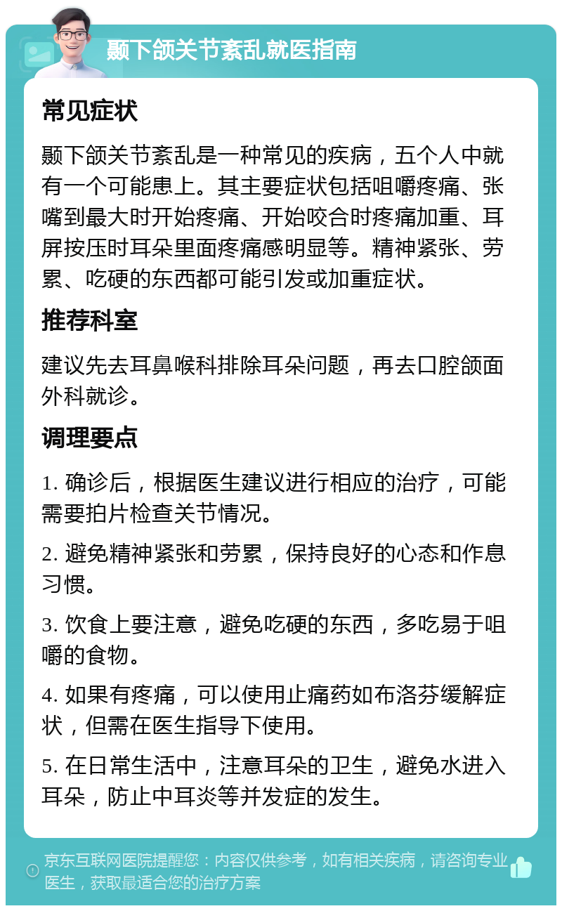 颞下颌关节紊乱就医指南 常见症状 颞下颌关节紊乱是一种常见的疾病，五个人中就有一个可能患上。其主要症状包括咀嚼疼痛、张嘴到最大时开始疼痛、开始咬合时疼痛加重、耳屏按压时耳朵里面疼痛感明显等。精神紧张、劳累、吃硬的东西都可能引发或加重症状。 推荐科室 建议先去耳鼻喉科排除耳朵问题，再去口腔颌面外科就诊。 调理要点 1. 确诊后，根据医生建议进行相应的治疗，可能需要拍片检查关节情况。 2. 避免精神紧张和劳累，保持良好的心态和作息习惯。 3. 饮食上要注意，避免吃硬的东西，多吃易于咀嚼的食物。 4. 如果有疼痛，可以使用止痛药如布洛芬缓解症状，但需在医生指导下使用。 5. 在日常生活中，注意耳朵的卫生，避免水进入耳朵，防止中耳炎等并发症的发生。