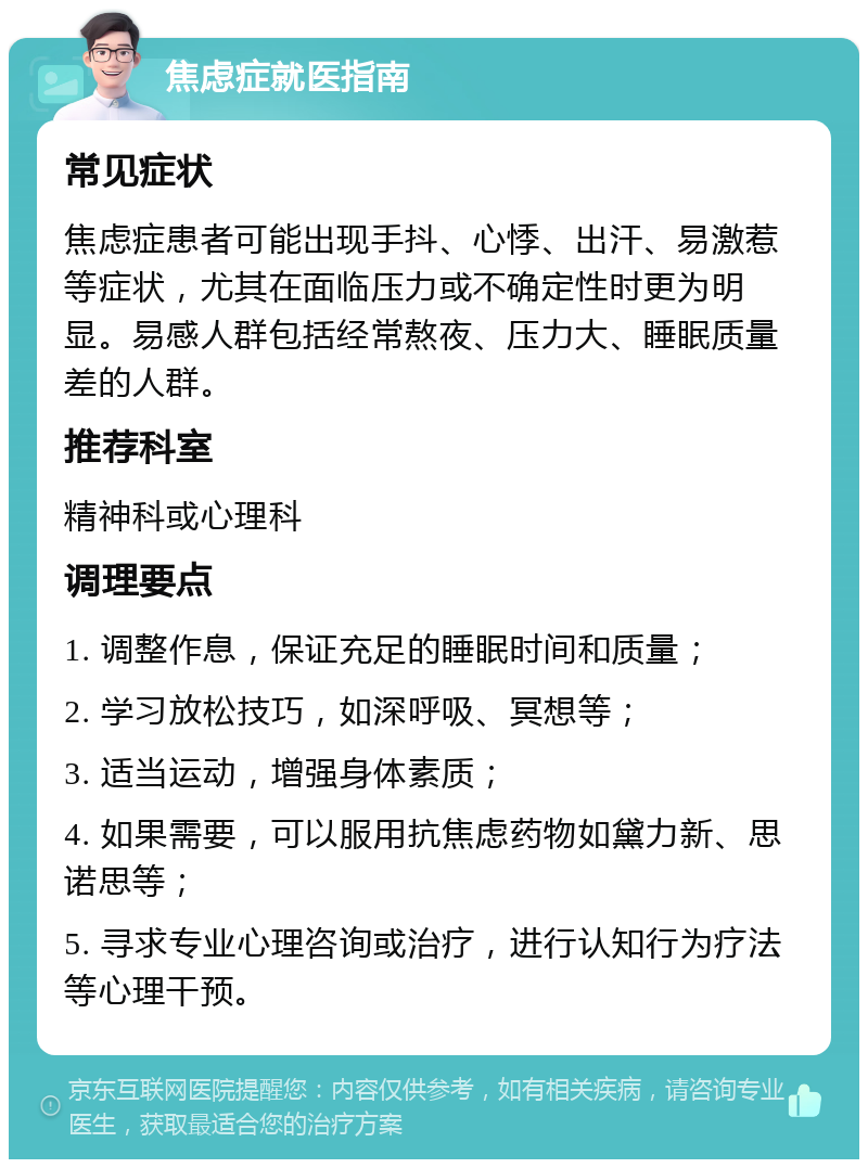 焦虑症就医指南 常见症状 焦虑症患者可能出现手抖、心悸、出汗、易激惹等症状，尤其在面临压力或不确定性时更为明显。易感人群包括经常熬夜、压力大、睡眠质量差的人群。 推荐科室 精神科或心理科 调理要点 1. 调整作息，保证充足的睡眠时间和质量； 2. 学习放松技巧，如深呼吸、冥想等； 3. 适当运动，增强身体素质； 4. 如果需要，可以服用抗焦虑药物如黛力新、思诺思等； 5. 寻求专业心理咨询或治疗，进行认知行为疗法等心理干预。