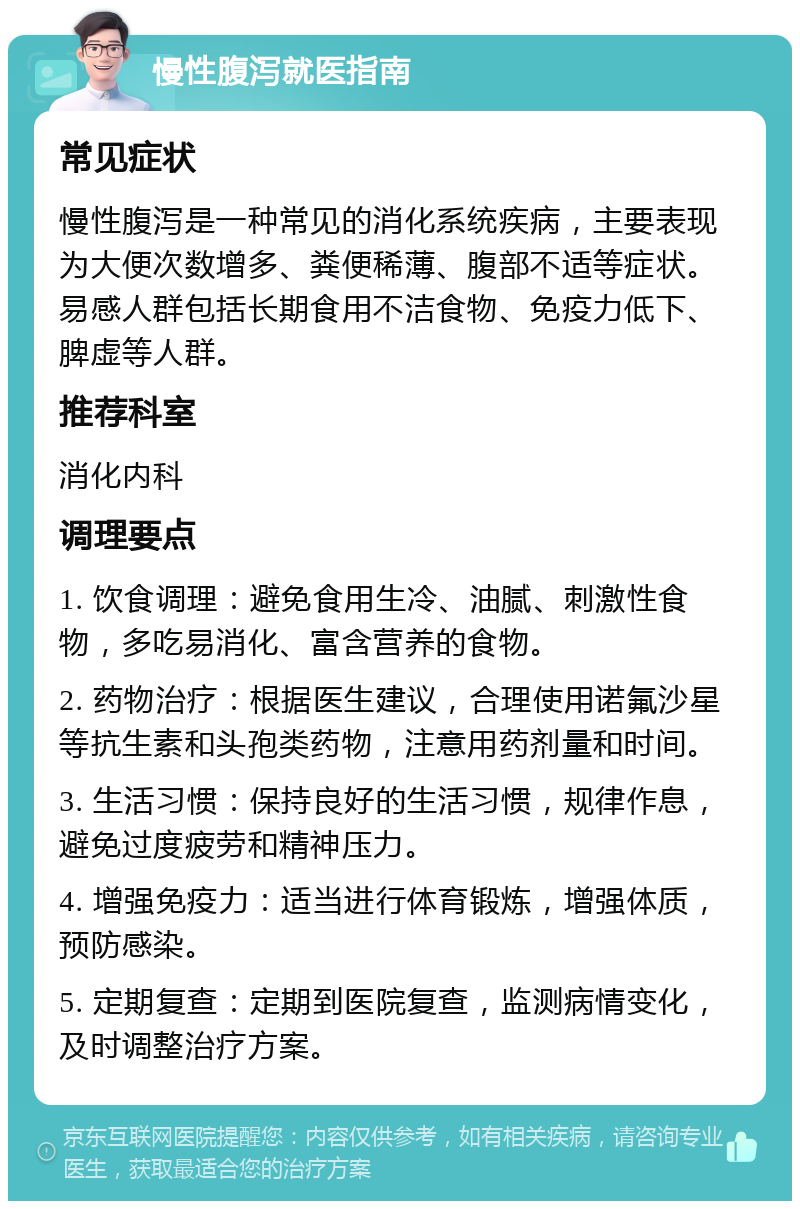 慢性腹泻就医指南 常见症状 慢性腹泻是一种常见的消化系统疾病，主要表现为大便次数增多、粪便稀薄、腹部不适等症状。易感人群包括长期食用不洁食物、免疫力低下、脾虚等人群。 推荐科室 消化内科 调理要点 1. 饮食调理：避免食用生冷、油腻、刺激性食物，多吃易消化、富含营养的食物。 2. 药物治疗：根据医生建议，合理使用诺氟沙星等抗生素和头孢类药物，注意用药剂量和时间。 3. 生活习惯：保持良好的生活习惯，规律作息，避免过度疲劳和精神压力。 4. 增强免疫力：适当进行体育锻炼，增强体质，预防感染。 5. 定期复查：定期到医院复查，监测病情变化，及时调整治疗方案。