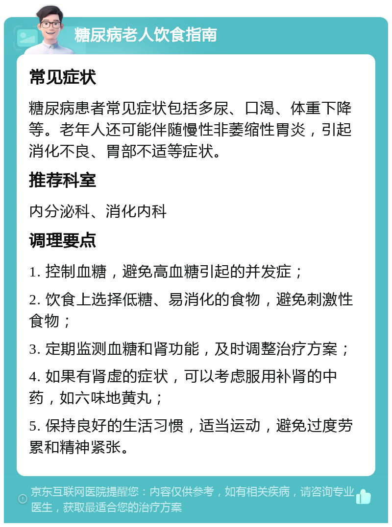 糖尿病老人饮食指南 常见症状 糖尿病患者常见症状包括多尿、口渴、体重下降等。老年人还可能伴随慢性非萎缩性胃炎，引起消化不良、胃部不适等症状。 推荐科室 内分泌科、消化内科 调理要点 1. 控制血糖，避免高血糖引起的并发症； 2. 饮食上选择低糖、易消化的食物，避免刺激性食物； 3. 定期监测血糖和肾功能，及时调整治疗方案； 4. 如果有肾虚的症状，可以考虑服用补肾的中药，如六味地黄丸； 5. 保持良好的生活习惯，适当运动，避免过度劳累和精神紧张。