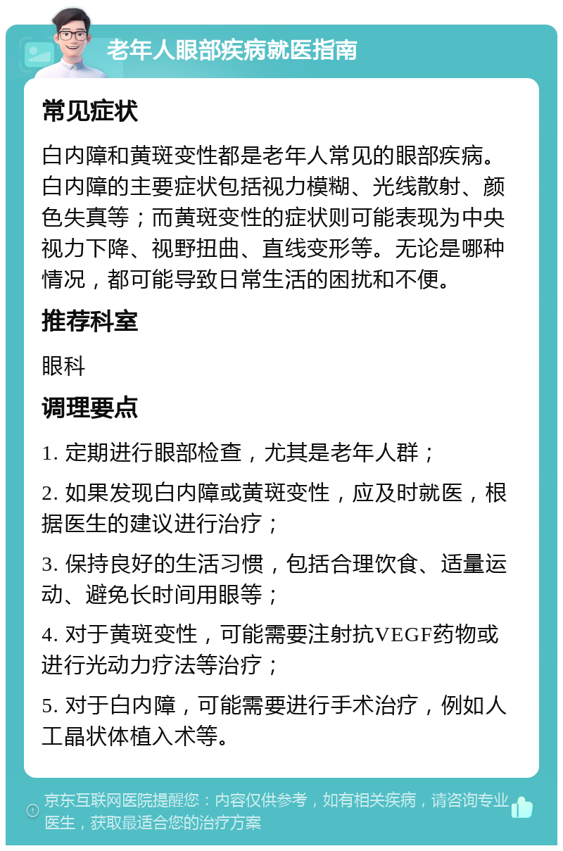 老年人眼部疾病就医指南 常见症状 白内障和黄斑变性都是老年人常见的眼部疾病。白内障的主要症状包括视力模糊、光线散射、颜色失真等；而黄斑变性的症状则可能表现为中央视力下降、视野扭曲、直线变形等。无论是哪种情况，都可能导致日常生活的困扰和不便。 推荐科室 眼科 调理要点 1. 定期进行眼部检查，尤其是老年人群； 2. 如果发现白内障或黄斑变性，应及时就医，根据医生的建议进行治疗； 3. 保持良好的生活习惯，包括合理饮食、适量运动、避免长时间用眼等； 4. 对于黄斑变性，可能需要注射抗VEGF药物或进行光动力疗法等治疗； 5. 对于白内障，可能需要进行手术治疗，例如人工晶状体植入术等。