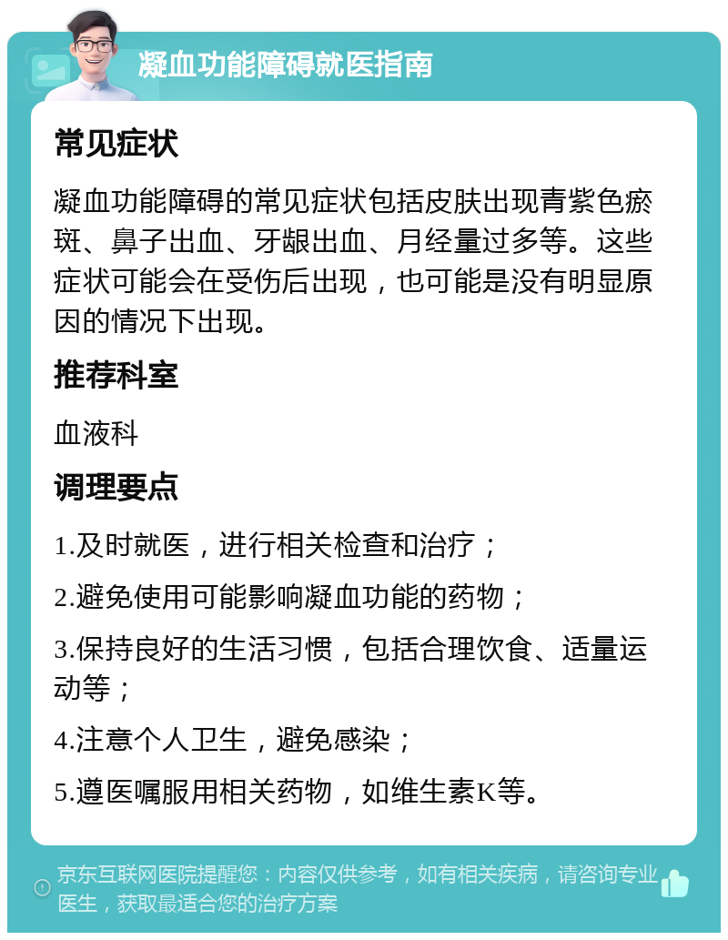 凝血功能障碍就医指南 常见症状 凝血功能障碍的常见症状包括皮肤出现青紫色瘀斑、鼻子出血、牙龈出血、月经量过多等。这些症状可能会在受伤后出现，也可能是没有明显原因的情况下出现。 推荐科室 血液科 调理要点 1.及时就医，进行相关检查和治疗； 2.避免使用可能影响凝血功能的药物； 3.保持良好的生活习惯，包括合理饮食、适量运动等； 4.注意个人卫生，避免感染； 5.遵医嘱服用相关药物，如维生素K等。