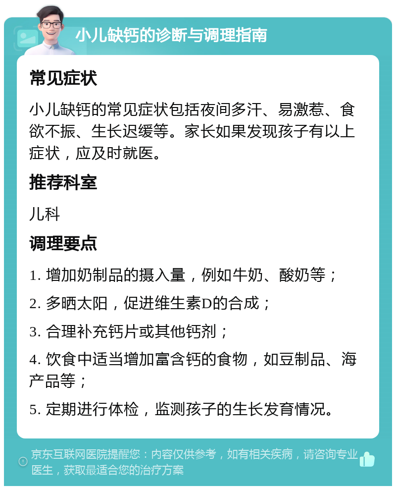 小儿缺钙的诊断与调理指南 常见症状 小儿缺钙的常见症状包括夜间多汗、易激惹、食欲不振、生长迟缓等。家长如果发现孩子有以上症状，应及时就医。 推荐科室 儿科 调理要点 1. 增加奶制品的摄入量，例如牛奶、酸奶等； 2. 多晒太阳，促进维生素D的合成； 3. 合理补充钙片或其他钙剂； 4. 饮食中适当增加富含钙的食物，如豆制品、海产品等； 5. 定期进行体检，监测孩子的生长发育情况。