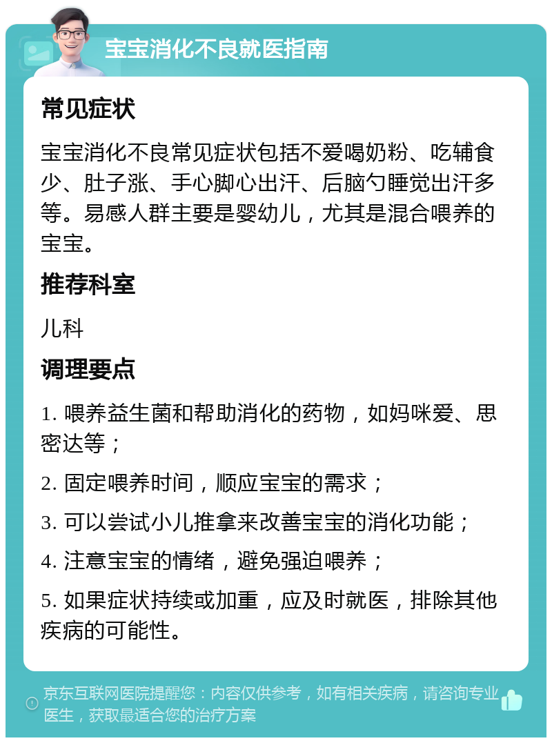 宝宝消化不良就医指南 常见症状 宝宝消化不良常见症状包括不爱喝奶粉、吃辅食少、肚子涨、手心脚心出汗、后脑勺睡觉出汗多等。易感人群主要是婴幼儿，尤其是混合喂养的宝宝。 推荐科室 儿科 调理要点 1. 喂养益生菌和帮助消化的药物，如妈咪爱、思密达等； 2. 固定喂养时间，顺应宝宝的需求； 3. 可以尝试小儿推拿来改善宝宝的消化功能； 4. 注意宝宝的情绪，避免强迫喂养； 5. 如果症状持续或加重，应及时就医，排除其他疾病的可能性。