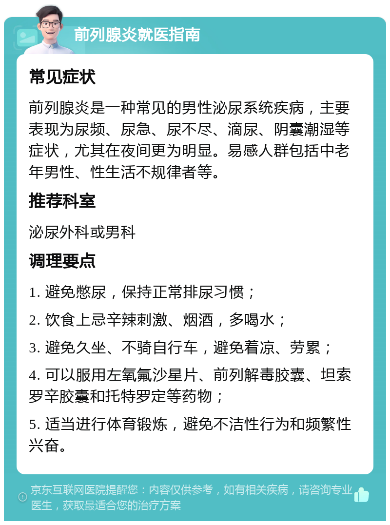 前列腺炎就医指南 常见症状 前列腺炎是一种常见的男性泌尿系统疾病，主要表现为尿频、尿急、尿不尽、滴尿、阴囊潮湿等症状，尤其在夜间更为明显。易感人群包括中老年男性、性生活不规律者等。 推荐科室 泌尿外科或男科 调理要点 1. 避免憋尿，保持正常排尿习惯； 2. 饮食上忌辛辣刺激、烟酒，多喝水； 3. 避免久坐、不骑自行车，避免着凉、劳累； 4. 可以服用左氧氟沙星片、前列解毒胶囊、坦索罗辛胶囊和托特罗定等药物； 5. 适当进行体育锻炼，避免不洁性行为和频繁性兴奋。