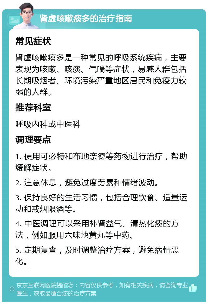 肾虚咳嗽痰多的治疗指南 常见症状 肾虚咳嗽痰多是一种常见的呼吸系统疾病，主要表现为咳嗽、咳痰、气喘等症状，易感人群包括长期吸烟者、环境污染严重地区居民和免疫力较弱的人群。 推荐科室 呼吸内科或中医科 调理要点 1. 使用可必特和布地奈德等药物进行治疗，帮助缓解症状。 2. 注意休息，避免过度劳累和情绪波动。 3. 保持良好的生活习惯，包括合理饮食、适量运动和戒烟限酒等。 4. 中医调理可以采用补肾益气、清热化痰的方法，例如服用六味地黄丸等中药。 5. 定期复查，及时调整治疗方案，避免病情恶化。