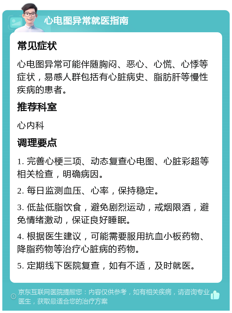 心电图异常就医指南 常见症状 心电图异常可能伴随胸闷、恶心、心慌、心悸等症状，易感人群包括有心脏病史、脂肪肝等慢性疾病的患者。 推荐科室 心内科 调理要点 1. 完善心梗三项、动态复查心电图、心脏彩超等相关检查，明确病因。 2. 每日监测血压、心率，保持稳定。 3. 低盐低脂饮食，避免剧烈运动，戒烟限酒，避免情绪激动，保证良好睡眠。 4. 根据医生建议，可能需要服用抗血小板药物、降脂药物等治疗心脏病的药物。 5. 定期线下医院复查，如有不适，及时就医。