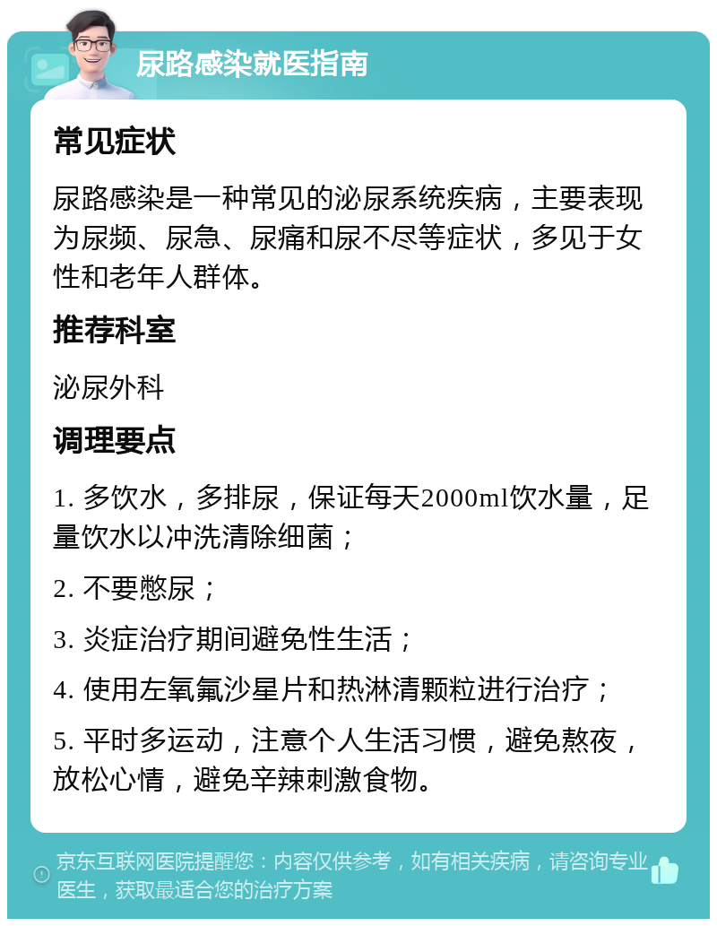 尿路感染就医指南 常见症状 尿路感染是一种常见的泌尿系统疾病，主要表现为尿频、尿急、尿痛和尿不尽等症状，多见于女性和老年人群体。 推荐科室 泌尿外科 调理要点 1. 多饮水，多排尿，保证每天2000ml饮水量，足量饮水以冲洗清除细菌； 2. 不要憋尿； 3. 炎症治疗期间避免性生活； 4. 使用左氧氟沙星片和热淋清颗粒进行治疗； 5. 平时多运动，注意个人生活习惯，避免熬夜，放松心情，避免辛辣刺激食物。