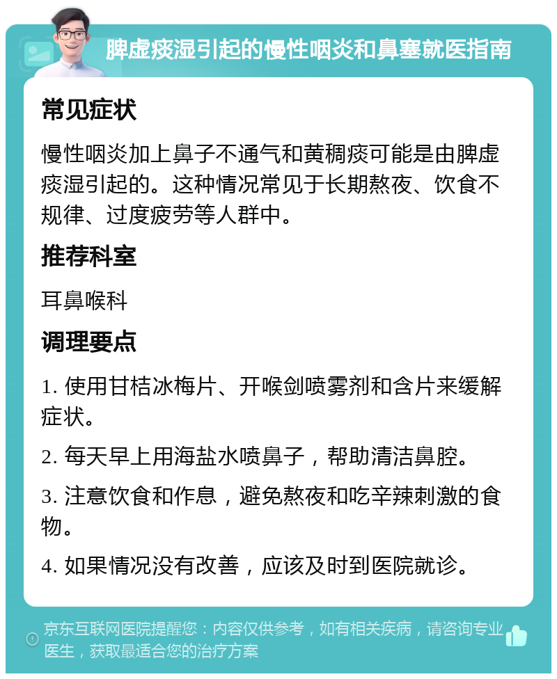 脾虚痰湿引起的慢性咽炎和鼻塞就医指南 常见症状 慢性咽炎加上鼻子不通气和黄稠痰可能是由脾虚痰湿引起的。这种情况常见于长期熬夜、饮食不规律、过度疲劳等人群中。 推荐科室 耳鼻喉科 调理要点 1. 使用甘桔冰梅片、开喉剑喷雾剂和含片来缓解症状。 2. 每天早上用海盐水喷鼻子，帮助清洁鼻腔。 3. 注意饮食和作息，避免熬夜和吃辛辣刺激的食物。 4. 如果情况没有改善，应该及时到医院就诊。