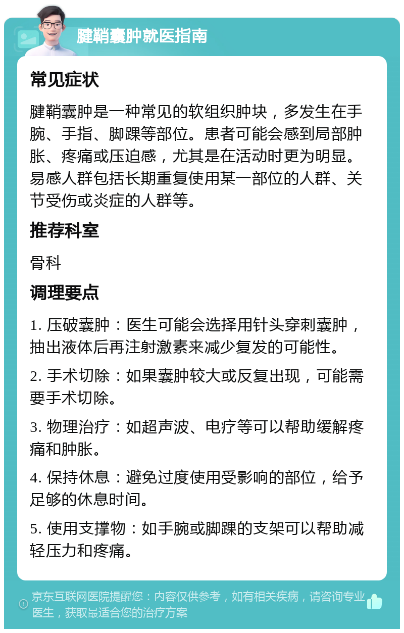 腱鞘囊肿就医指南 常见症状 腱鞘囊肿是一种常见的软组织肿块，多发生在手腕、手指、脚踝等部位。患者可能会感到局部肿胀、疼痛或压迫感，尤其是在活动时更为明显。易感人群包括长期重复使用某一部位的人群、关节受伤或炎症的人群等。 推荐科室 骨科 调理要点 1. 压破囊肿：医生可能会选择用针头穿刺囊肿，抽出液体后再注射激素来减少复发的可能性。 2. 手术切除：如果囊肿较大或反复出现，可能需要手术切除。 3. 物理治疗：如超声波、电疗等可以帮助缓解疼痛和肿胀。 4. 保持休息：避免过度使用受影响的部位，给予足够的休息时间。 5. 使用支撑物：如手腕或脚踝的支架可以帮助减轻压力和疼痛。