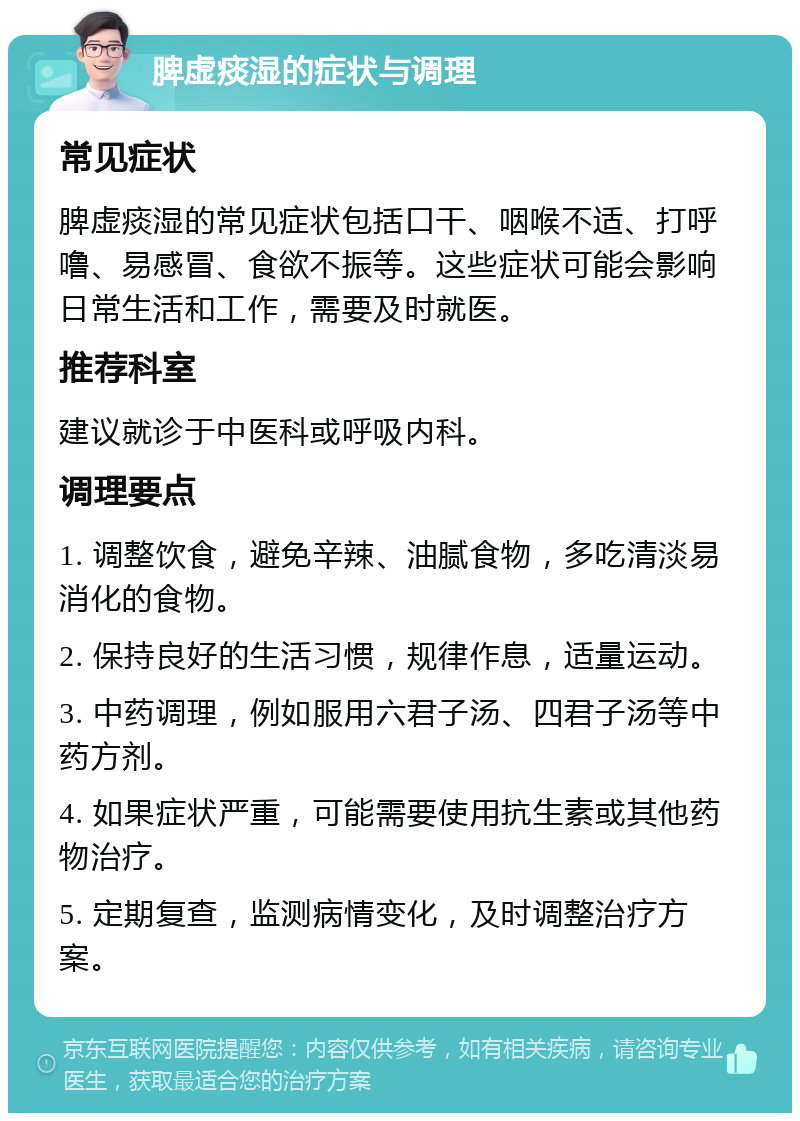 脾虚痰湿的症状与调理 常见症状 脾虚痰湿的常见症状包括口干、咽喉不适、打呼噜、易感冒、食欲不振等。这些症状可能会影响日常生活和工作，需要及时就医。 推荐科室 建议就诊于中医科或呼吸内科。 调理要点 1. 调整饮食，避免辛辣、油腻食物，多吃清淡易消化的食物。 2. 保持良好的生活习惯，规律作息，适量运动。 3. 中药调理，例如服用六君子汤、四君子汤等中药方剂。 4. 如果症状严重，可能需要使用抗生素或其他药物治疗。 5. 定期复查，监测病情变化，及时调整治疗方案。