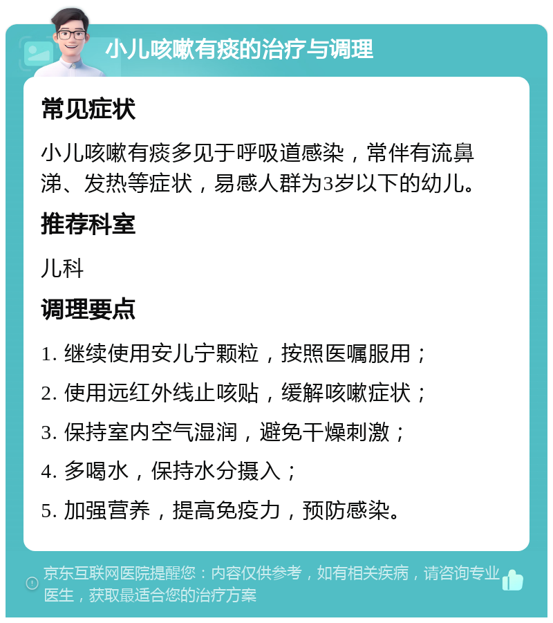 小儿咳嗽有痰的治疗与调理 常见症状 小儿咳嗽有痰多见于呼吸道感染，常伴有流鼻涕、发热等症状，易感人群为3岁以下的幼儿。 推荐科室 儿科 调理要点 1. 继续使用安儿宁颗粒，按照医嘱服用； 2. 使用远红外线止咳贴，缓解咳嗽症状； 3. 保持室内空气湿润，避免干燥刺激； 4. 多喝水，保持水分摄入； 5. 加强营养，提高免疫力，预防感染。