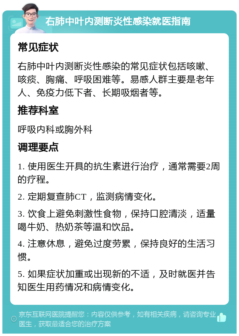 右肺中叶内测断炎性感染就医指南 常见症状 右肺中叶内测断炎性感染的常见症状包括咳嗽、咳痰、胸痛、呼吸困难等。易感人群主要是老年人、免疫力低下者、长期吸烟者等。 推荐科室 呼吸内科或胸外科 调理要点 1. 使用医生开具的抗生素进行治疗，通常需要2周的疗程。 2. 定期复查肺CT，监测病情变化。 3. 饮食上避免刺激性食物，保持口腔清淡，适量喝牛奶、热奶茶等温和饮品。 4. 注意休息，避免过度劳累，保持良好的生活习惯。 5. 如果症状加重或出现新的不适，及时就医并告知医生用药情况和病情变化。