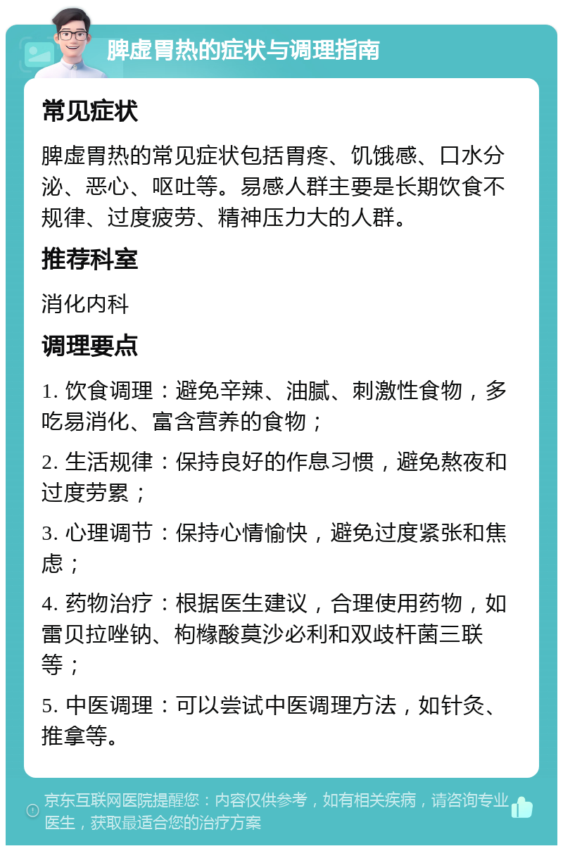 脾虚胃热的症状与调理指南 常见症状 脾虚胃热的常见症状包括胃疼、饥饿感、口水分泌、恶心、呕吐等。易感人群主要是长期饮食不规律、过度疲劳、精神压力大的人群。 推荐科室 消化内科 调理要点 1. 饮食调理：避免辛辣、油腻、刺激性食物，多吃易消化、富含营养的食物； 2. 生活规律：保持良好的作息习惯，避免熬夜和过度劳累； 3. 心理调节：保持心情愉快，避免过度紧张和焦虑； 4. 药物治疗：根据医生建议，合理使用药物，如雷贝拉唑钠、枸橼酸莫沙必利和双歧杆菌三联等； 5. 中医调理：可以尝试中医调理方法，如针灸、推拿等。