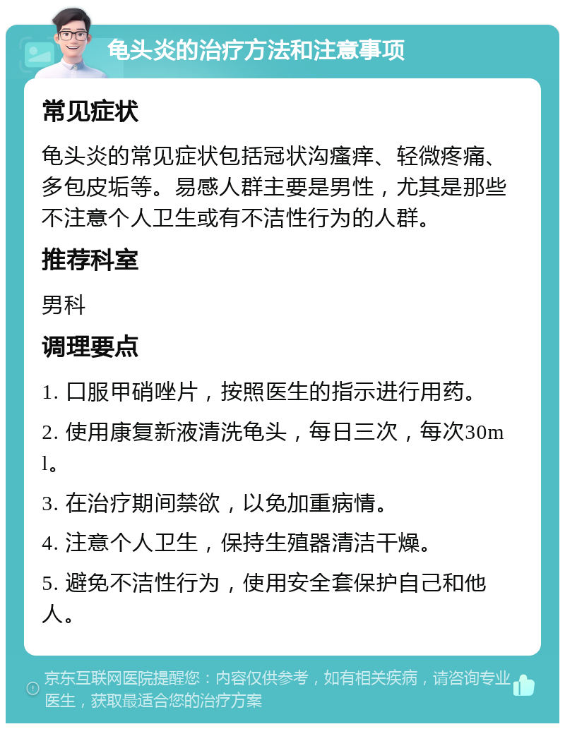 龟头炎的治疗方法和注意事项 常见症状 龟头炎的常见症状包括冠状沟瘙痒、轻微疼痛、多包皮垢等。易感人群主要是男性，尤其是那些不注意个人卫生或有不洁性行为的人群。 推荐科室 男科 调理要点 1. 口服甲硝唑片，按照医生的指示进行用药。 2. 使用康复新液清洗龟头，每日三次，每次30ml。 3. 在治疗期间禁欲，以免加重病情。 4. 注意个人卫生，保持生殖器清洁干燥。 5. 避免不洁性行为，使用安全套保护自己和他人。