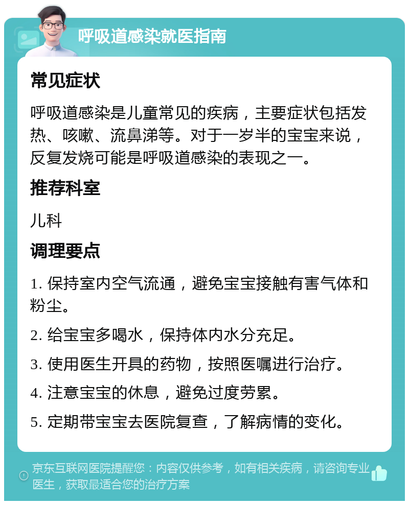 呼吸道感染就医指南 常见症状 呼吸道感染是儿童常见的疾病，主要症状包括发热、咳嗽、流鼻涕等。对于一岁半的宝宝来说，反复发烧可能是呼吸道感染的表现之一。 推荐科室 儿科 调理要点 1. 保持室内空气流通，避免宝宝接触有害气体和粉尘。 2. 给宝宝多喝水，保持体内水分充足。 3. 使用医生开具的药物，按照医嘱进行治疗。 4. 注意宝宝的休息，避免过度劳累。 5. 定期带宝宝去医院复查，了解病情的变化。