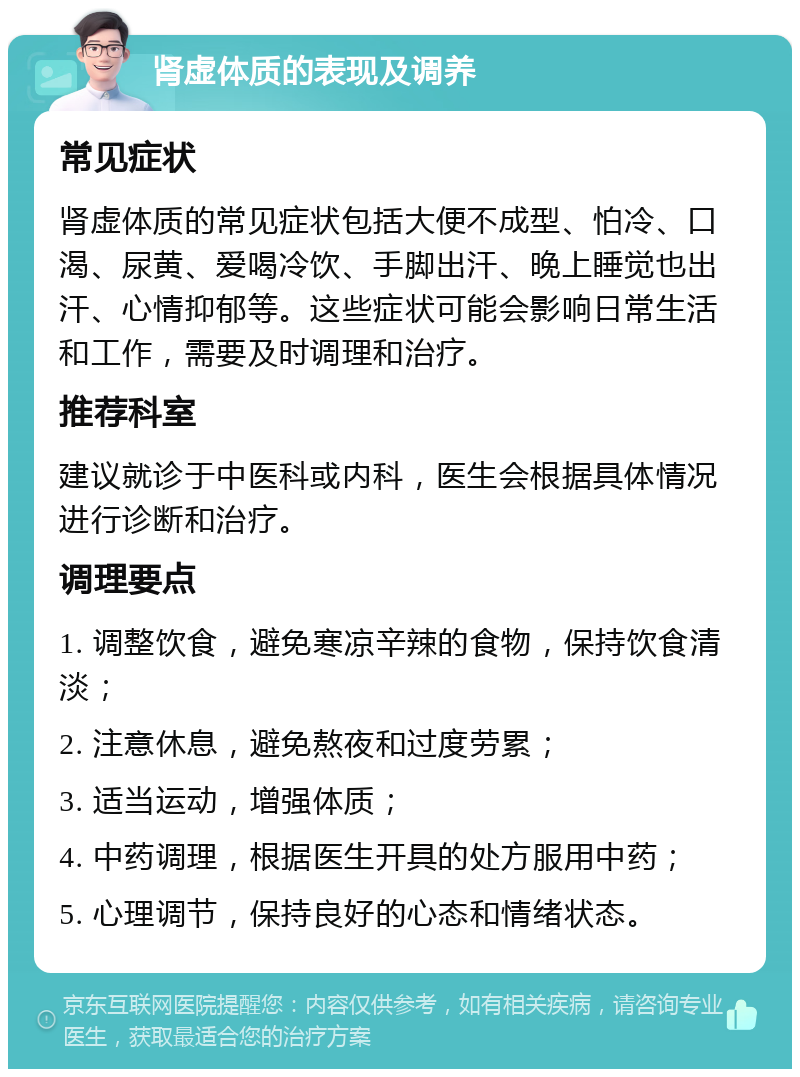 肾虚体质的表现及调养 常见症状 肾虚体质的常见症状包括大便不成型、怕冷、口渴、尿黄、爱喝冷饮、手脚出汗、晚上睡觉也出汗、心情抑郁等。这些症状可能会影响日常生活和工作，需要及时调理和治疗。 推荐科室 建议就诊于中医科或内科，医生会根据具体情况进行诊断和治疗。 调理要点 1. 调整饮食，避免寒凉辛辣的食物，保持饮食清淡； 2. 注意休息，避免熬夜和过度劳累； 3. 适当运动，增强体质； 4. 中药调理，根据医生开具的处方服用中药； 5. 心理调节，保持良好的心态和情绪状态。