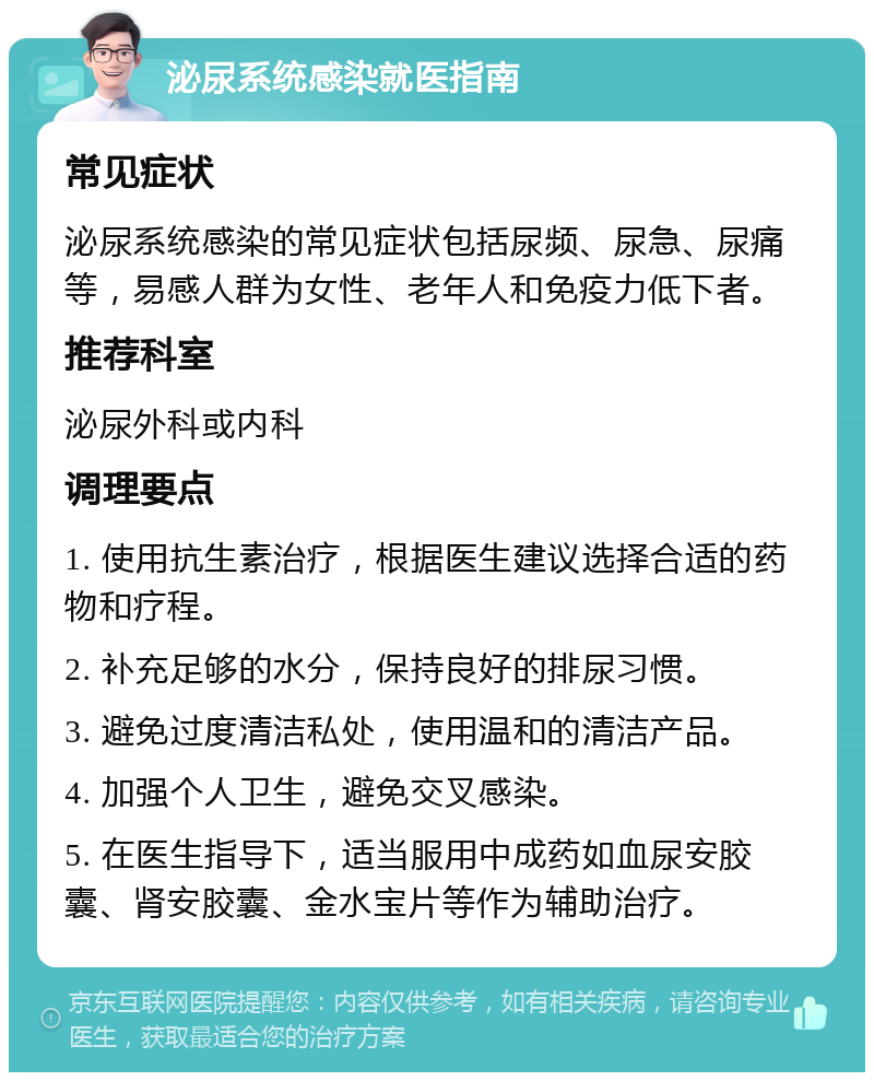 泌尿系统感染就医指南 常见症状 泌尿系统感染的常见症状包括尿频、尿急、尿痛等，易感人群为女性、老年人和免疫力低下者。 推荐科室 泌尿外科或内科 调理要点 1. 使用抗生素治疗，根据医生建议选择合适的药物和疗程。 2. 补充足够的水分，保持良好的排尿习惯。 3. 避免过度清洁私处，使用温和的清洁产品。 4. 加强个人卫生，避免交叉感染。 5. 在医生指导下，适当服用中成药如血尿安胶囊、肾安胶囊、金水宝片等作为辅助治疗。