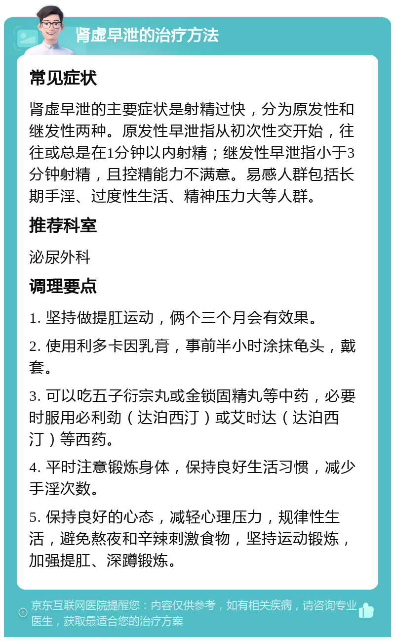 肾虚早泄的治疗方法 常见症状 肾虚早泄的主要症状是射精过快，分为原发性和继发性两种。原发性早泄指从初次性交开始，往往或总是在1分钟以内射精；继发性早泄指小于3分钟射精，且控精能力不满意。易感人群包括长期手淫、过度性生活、精神压力大等人群。 推荐科室 泌尿外科 调理要点 1. 坚持做提肛运动，俩个三个月会有效果。 2. 使用利多卡因乳膏，事前半小时涂抹龟头，戴套。 3. 可以吃五子衍宗丸或金锁固精丸等中药，必要时服用必利劲（达泊西汀）或艾时达（达泊西汀）等西药。 4. 平时注意锻炼身体，保持良好生活习惯，减少手淫次数。 5. 保持良好的心态，减轻心理压力，规律性生活，避免熬夜和辛辣刺激食物，坚持运动锻炼，加强提肛、深蹲锻炼。