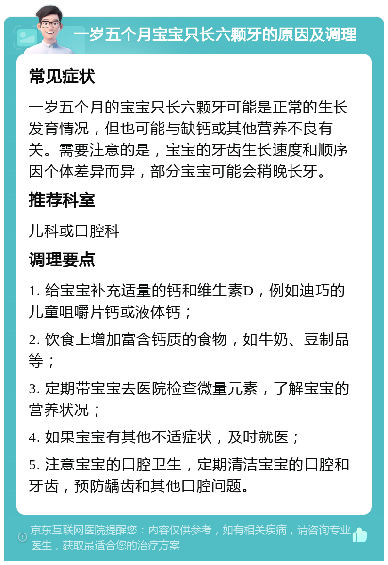 一岁五个月宝宝只长六颗牙的原因及调理 常见症状 一岁五个月的宝宝只长六颗牙可能是正常的生长发育情况，但也可能与缺钙或其他营养不良有关。需要注意的是，宝宝的牙齿生长速度和顺序因个体差异而异，部分宝宝可能会稍晚长牙。 推荐科室 儿科或口腔科 调理要点 1. 给宝宝补充适量的钙和维生素D，例如迪巧的儿童咀嚼片钙或液体钙； 2. 饮食上增加富含钙质的食物，如牛奶、豆制品等； 3. 定期带宝宝去医院检查微量元素，了解宝宝的营养状况； 4. 如果宝宝有其他不适症状，及时就医； 5. 注意宝宝的口腔卫生，定期清洁宝宝的口腔和牙齿，预防龋齿和其他口腔问题。