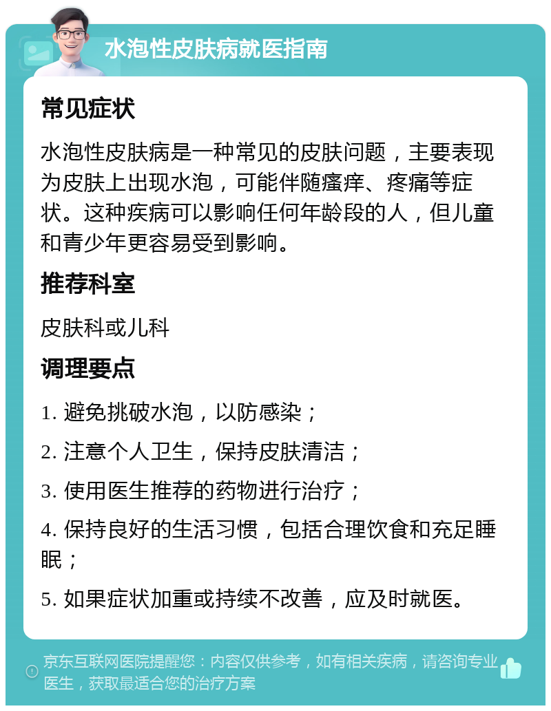 水泡性皮肤病就医指南 常见症状 水泡性皮肤病是一种常见的皮肤问题，主要表现为皮肤上出现水泡，可能伴随瘙痒、疼痛等症状。这种疾病可以影响任何年龄段的人，但儿童和青少年更容易受到影响。 推荐科室 皮肤科或儿科 调理要点 1. 避免挑破水泡，以防感染； 2. 注意个人卫生，保持皮肤清洁； 3. 使用医生推荐的药物进行治疗； 4. 保持良好的生活习惯，包括合理饮食和充足睡眠； 5. 如果症状加重或持续不改善，应及时就医。