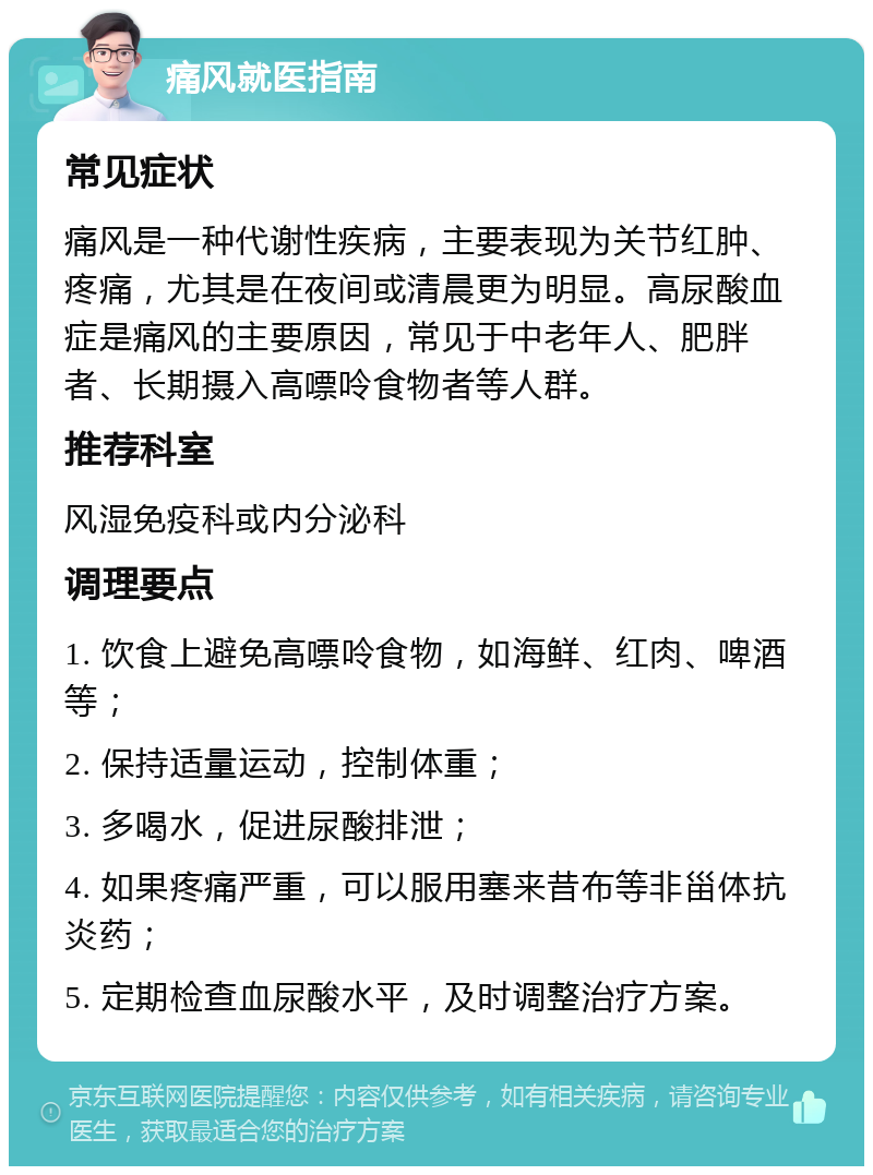 痛风就医指南 常见症状 痛风是一种代谢性疾病，主要表现为关节红肿、疼痛，尤其是在夜间或清晨更为明显。高尿酸血症是痛风的主要原因，常见于中老年人、肥胖者、长期摄入高嘌呤食物者等人群。 推荐科室 风湿免疫科或内分泌科 调理要点 1. 饮食上避免高嘌呤食物，如海鲜、红肉、啤酒等； 2. 保持适量运动，控制体重； 3. 多喝水，促进尿酸排泄； 4. 如果疼痛严重，可以服用塞来昔布等非甾体抗炎药； 5. 定期检查血尿酸水平，及时调整治疗方案。