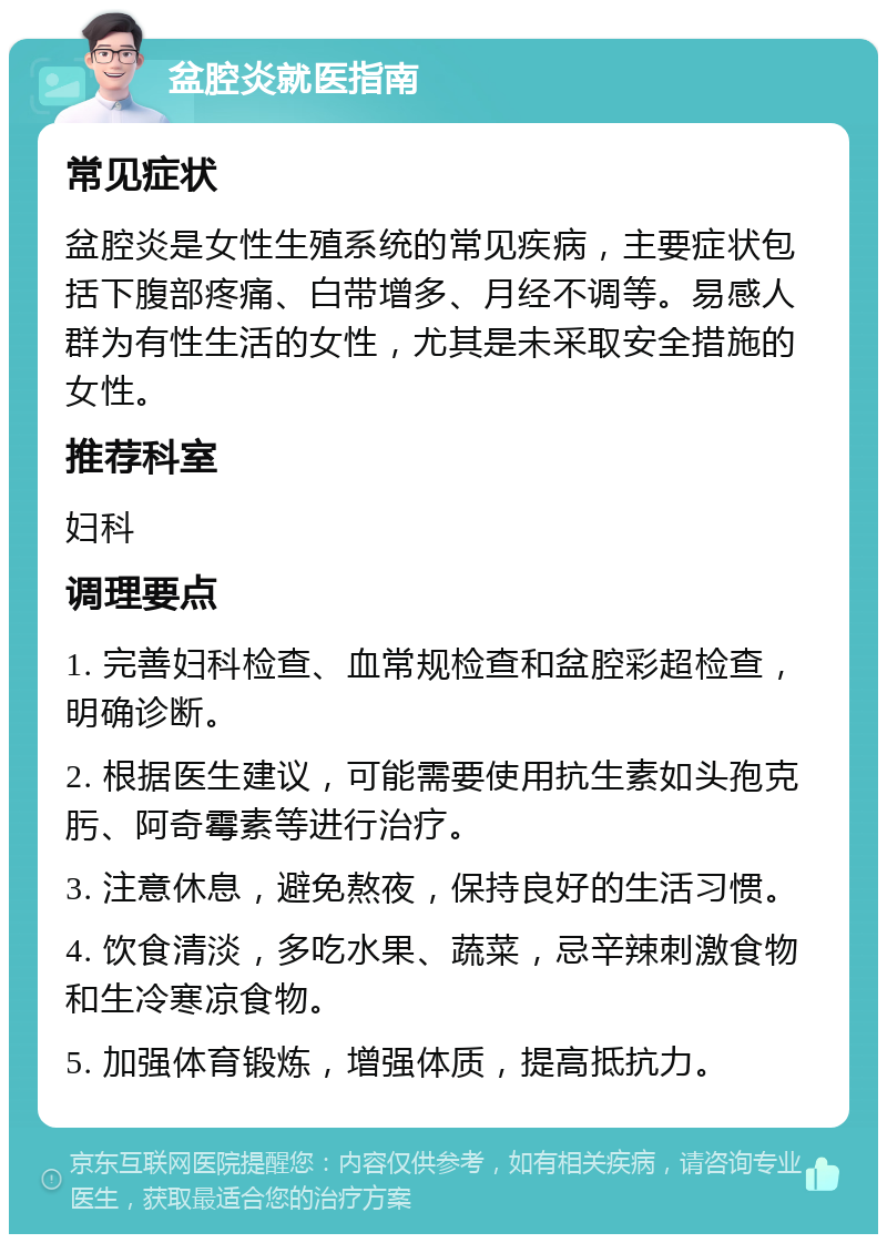 盆腔炎就医指南 常见症状 盆腔炎是女性生殖系统的常见疾病，主要症状包括下腹部疼痛、白带增多、月经不调等。易感人群为有性生活的女性，尤其是未采取安全措施的女性。 推荐科室 妇科 调理要点 1. 完善妇科检查、血常规检查和盆腔彩超检查，明确诊断。 2. 根据医生建议，可能需要使用抗生素如头孢克肟、阿奇霉素等进行治疗。 3. 注意休息，避免熬夜，保持良好的生活习惯。 4. 饮食清淡，多吃水果、蔬菜，忌辛辣刺激食物和生冷寒凉食物。 5. 加强体育锻炼，增强体质，提高抵抗力。