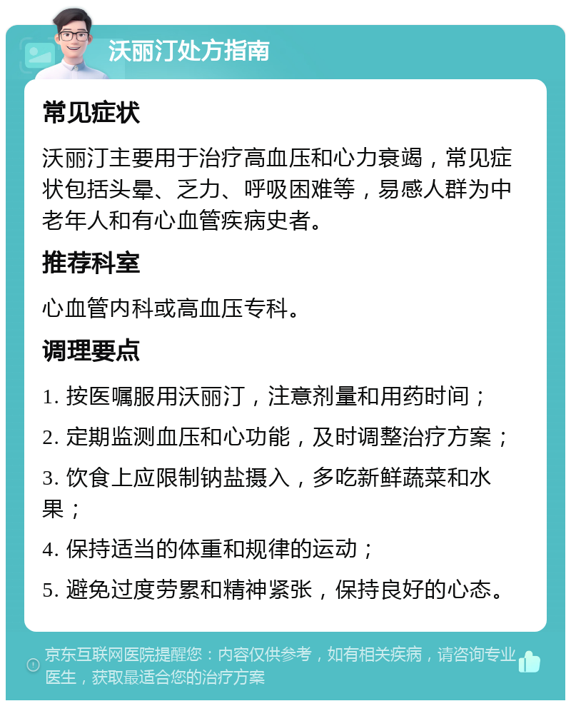 沃丽汀处方指南 常见症状 沃丽汀主要用于治疗高血压和心力衰竭，常见症状包括头晕、乏力、呼吸困难等，易感人群为中老年人和有心血管疾病史者。 推荐科室 心血管内科或高血压专科。 调理要点 1. 按医嘱服用沃丽汀，注意剂量和用药时间； 2. 定期监测血压和心功能，及时调整治疗方案； 3. 饮食上应限制钠盐摄入，多吃新鲜蔬菜和水果； 4. 保持适当的体重和规律的运动； 5. 避免过度劳累和精神紧张，保持良好的心态。