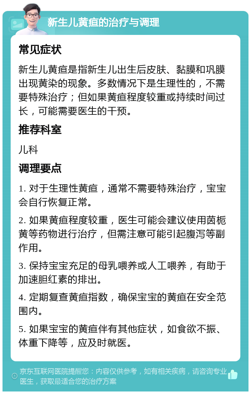 新生儿黄疸的治疗与调理 常见症状 新生儿黄疸是指新生儿出生后皮肤、黏膜和巩膜出现黄染的现象。多数情况下是生理性的，不需要特殊治疗；但如果黄疸程度较重或持续时间过长，可能需要医生的干预。 推荐科室 儿科 调理要点 1. 对于生理性黄疸，通常不需要特殊治疗，宝宝会自行恢复正常。 2. 如果黄疸程度较重，医生可能会建议使用茵栀黄等药物进行治疗，但需注意可能引起腹泻等副作用。 3. 保持宝宝充足的母乳喂养或人工喂养，有助于加速胆红素的排出。 4. 定期复查黄疸指数，确保宝宝的黄疸在安全范围内。 5. 如果宝宝的黄疸伴有其他症状，如食欲不振、体重下降等，应及时就医。