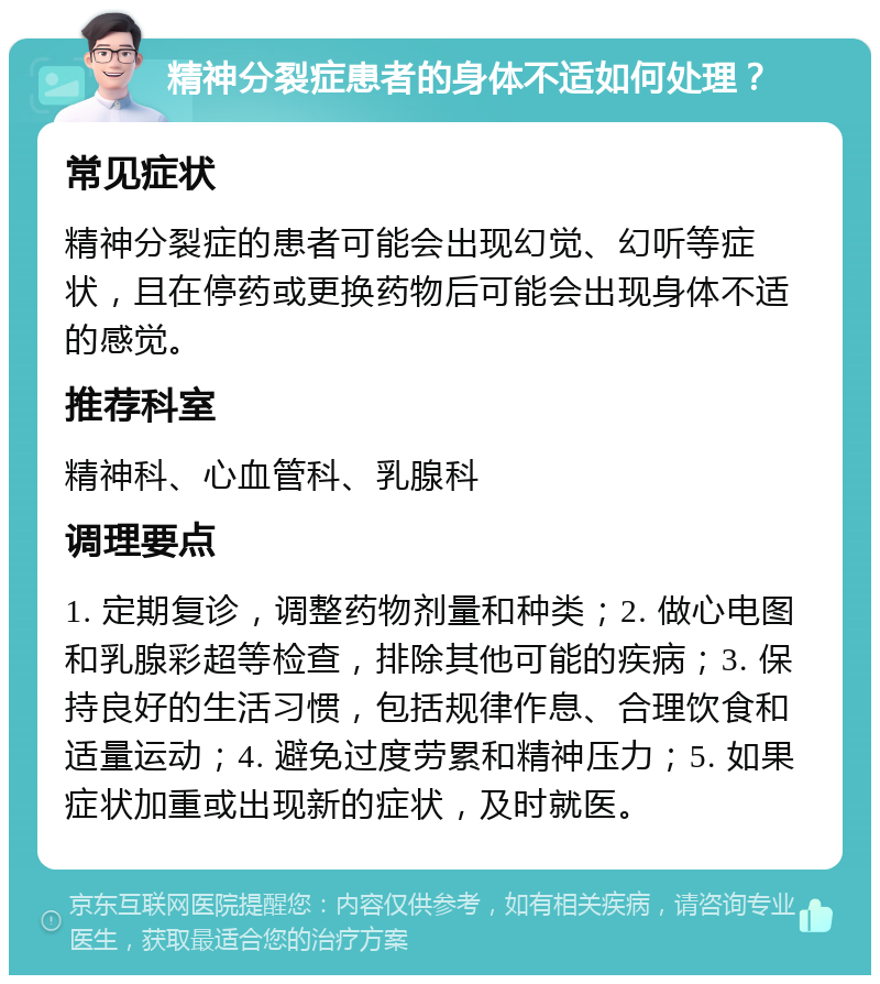 精神分裂症患者的身体不适如何处理？ 常见症状 精神分裂症的患者可能会出现幻觉、幻听等症状，且在停药或更换药物后可能会出现身体不适的感觉。 推荐科室 精神科、心血管科、乳腺科 调理要点 1. 定期复诊，调整药物剂量和种类；2. 做心电图和乳腺彩超等检查，排除其他可能的疾病；3. 保持良好的生活习惯，包括规律作息、合理饮食和适量运动；4. 避免过度劳累和精神压力；5. 如果症状加重或出现新的症状，及时就医。