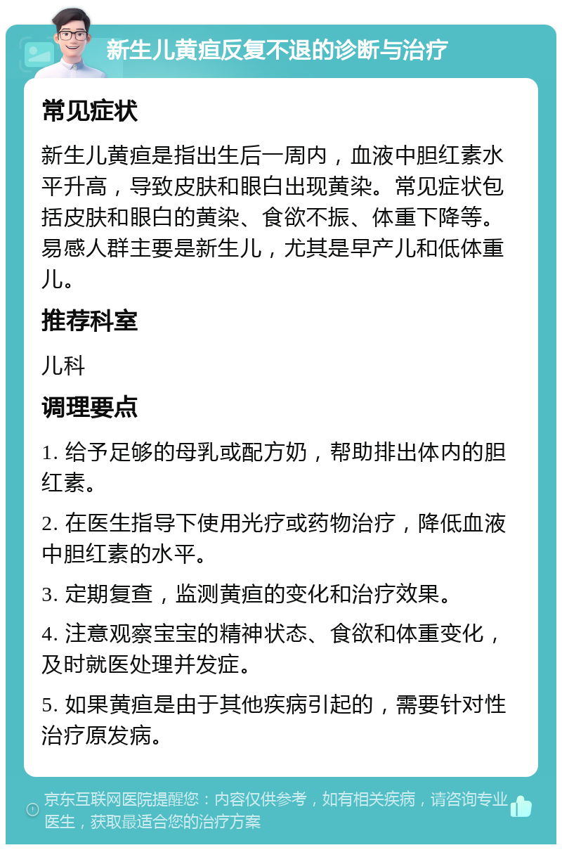 新生儿黄疸反复不退的诊断与治疗 常见症状 新生儿黄疸是指出生后一周内，血液中胆红素水平升高，导致皮肤和眼白出现黄染。常见症状包括皮肤和眼白的黄染、食欲不振、体重下降等。易感人群主要是新生儿，尤其是早产儿和低体重儿。 推荐科室 儿科 调理要点 1. 给予足够的母乳或配方奶，帮助排出体内的胆红素。 2. 在医生指导下使用光疗或药物治疗，降低血液中胆红素的水平。 3. 定期复查，监测黄疸的变化和治疗效果。 4. 注意观察宝宝的精神状态、食欲和体重变化，及时就医处理并发症。 5. 如果黄疸是由于其他疾病引起的，需要针对性治疗原发病。