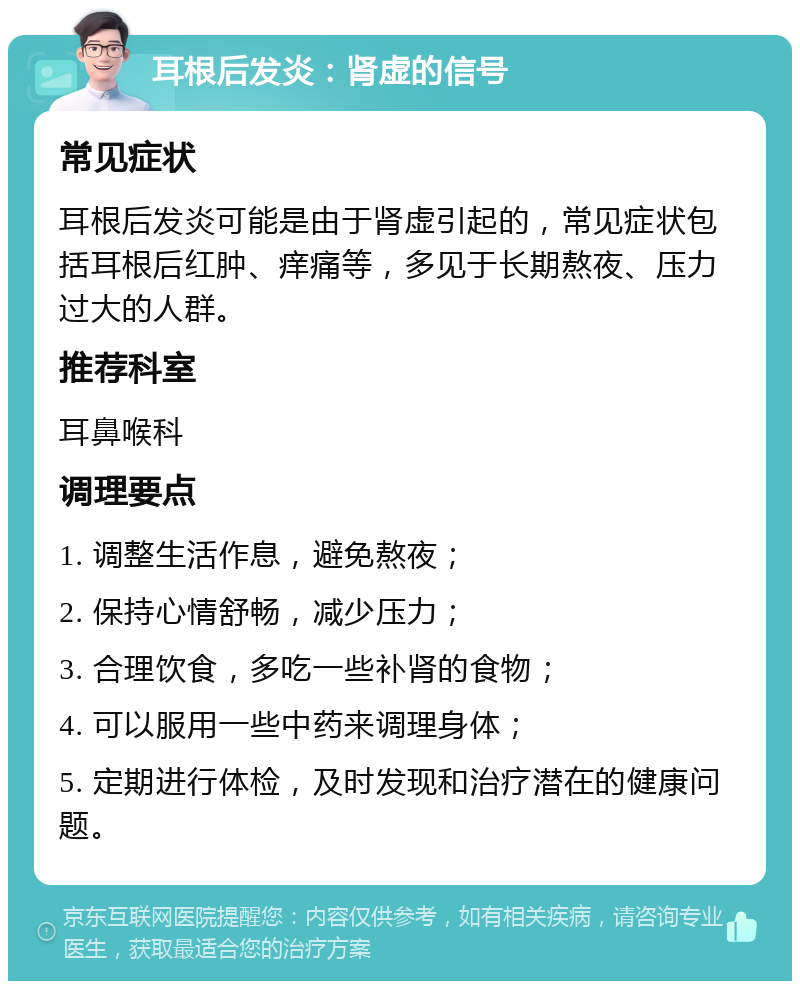 耳根后发炎：肾虚的信号 常见症状 耳根后发炎可能是由于肾虚引起的，常见症状包括耳根后红肿、痒痛等，多见于长期熬夜、压力过大的人群。 推荐科室 耳鼻喉科 调理要点 1. 调整生活作息，避免熬夜； 2. 保持心情舒畅，减少压力； 3. 合理饮食，多吃一些补肾的食物； 4. 可以服用一些中药来调理身体； 5. 定期进行体检，及时发现和治疗潜在的健康问题。