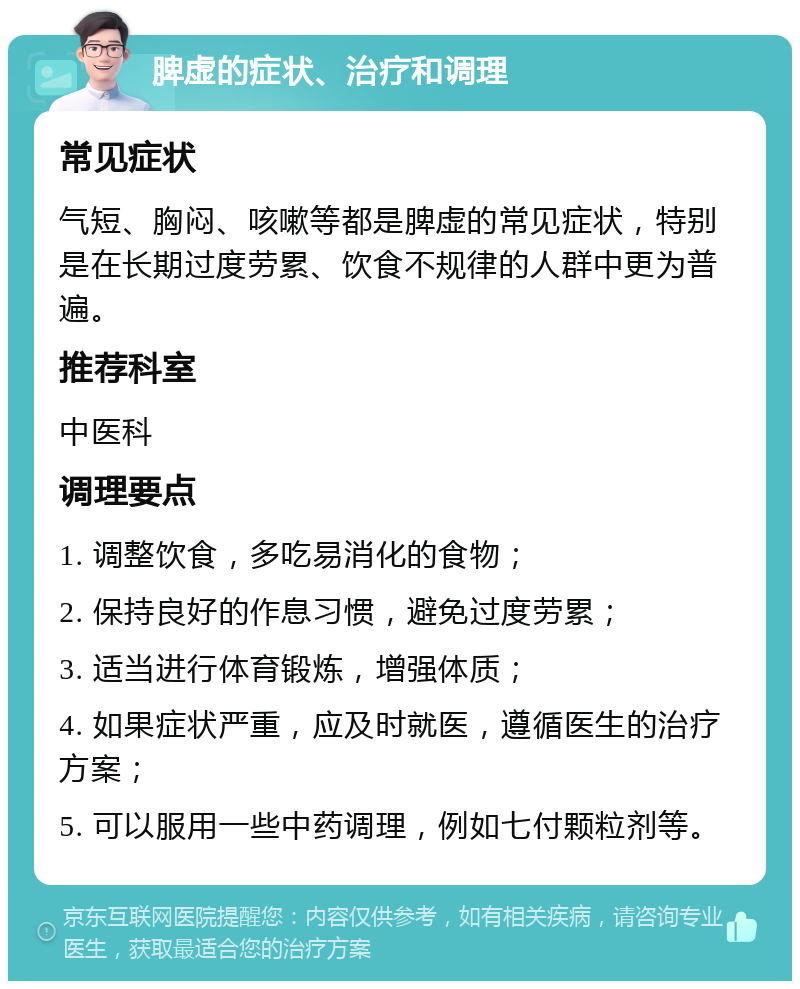 脾虚的症状、治疗和调理 常见症状 气短、胸闷、咳嗽等都是脾虚的常见症状，特别是在长期过度劳累、饮食不规律的人群中更为普遍。 推荐科室 中医科 调理要点 1. 调整饮食，多吃易消化的食物； 2. 保持良好的作息习惯，避免过度劳累； 3. 适当进行体育锻炼，增强体质； 4. 如果症状严重，应及时就医，遵循医生的治疗方案； 5. 可以服用一些中药调理，例如七付颗粒剂等。