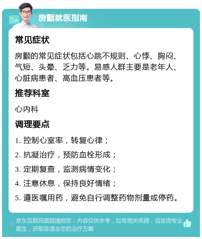 房颤就医指南 常见症状 房颤的常见症状包括心跳不规则、心悸、胸闷、气短、头晕、乏力等。易感人群主要是老年人、心脏病患者、高血压患者等。 推荐科室 心内科 调理要点 1. 控制心室率，转复心律； 2. 抗凝治疗，预防血栓形成； 3. 定期复查，监测病情变化； 4. 注意休息，保持良好情绪； 5. 遵医嘱用药，避免自行调整药物剂量或停药。