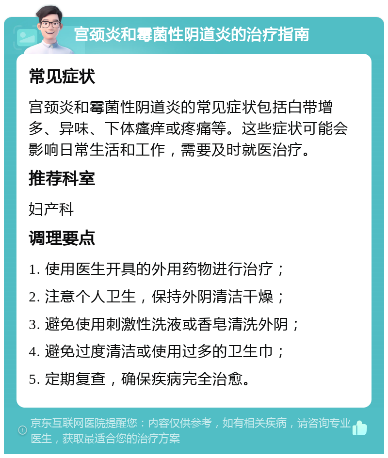 宫颈炎和霉菌性阴道炎的治疗指南 常见症状 宫颈炎和霉菌性阴道炎的常见症状包括白带增多、异味、下体瘙痒或疼痛等。这些症状可能会影响日常生活和工作，需要及时就医治疗。 推荐科室 妇产科 调理要点 1. 使用医生开具的外用药物进行治疗； 2. 注意个人卫生，保持外阴清洁干燥； 3. 避免使用刺激性洗液或香皂清洗外阴； 4. 避免过度清洁或使用过多的卫生巾； 5. 定期复查，确保疾病完全治愈。